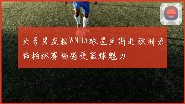 头号男友粉WNBA球星里斯赴欧洲亲临柏林赛场感受篮球魅力