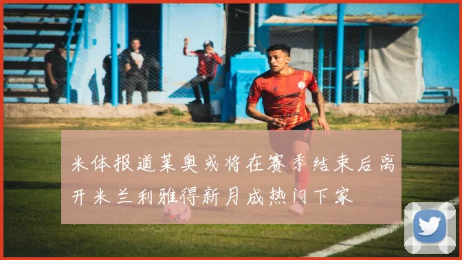 米体报道莱奥或将在赛季结束后离开米兰利雅得新月成热门下家