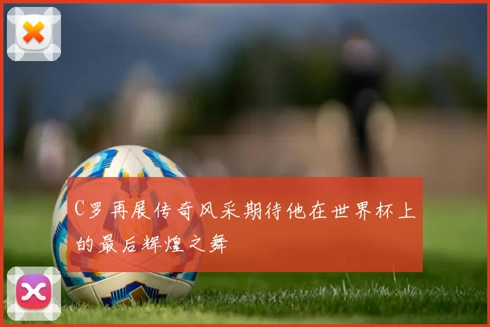 C罗再展传奇风采期待他在世界杯上的最后辉煌之舞