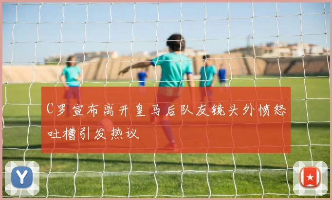 C罗宣布离开皇马后队友镜头外愤怒吐槽引发热议
