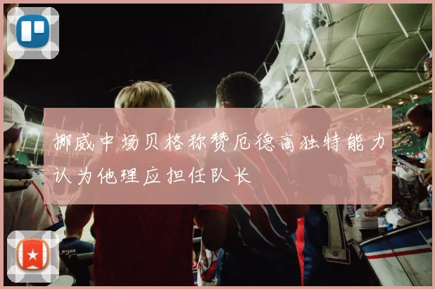 挪威中场贝格称赞厄德高独特能力认为他理应担任队长