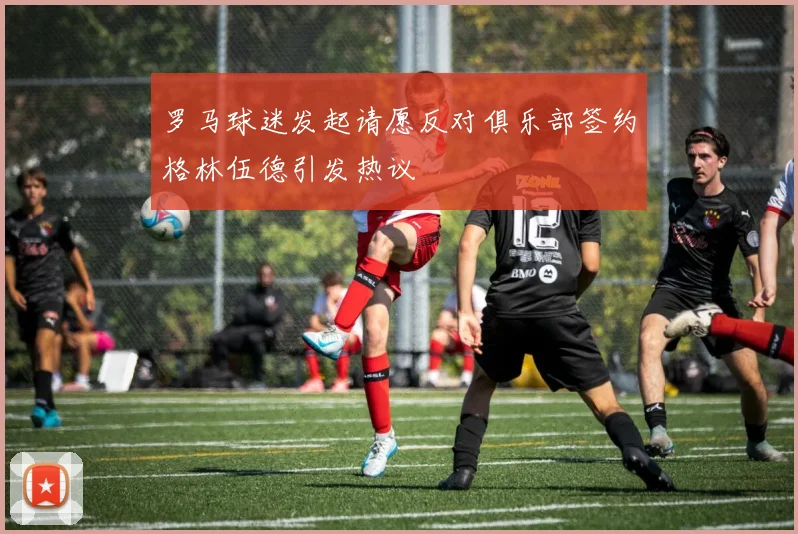 罗马球迷发起请愿反对俱乐部签约格林伍德引发热议