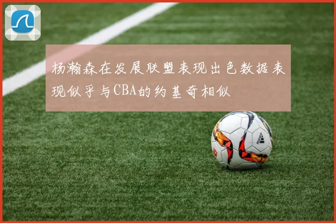 杨瀚森在发展联盟表现出色数据表现似乎与CBA的约基奇相似