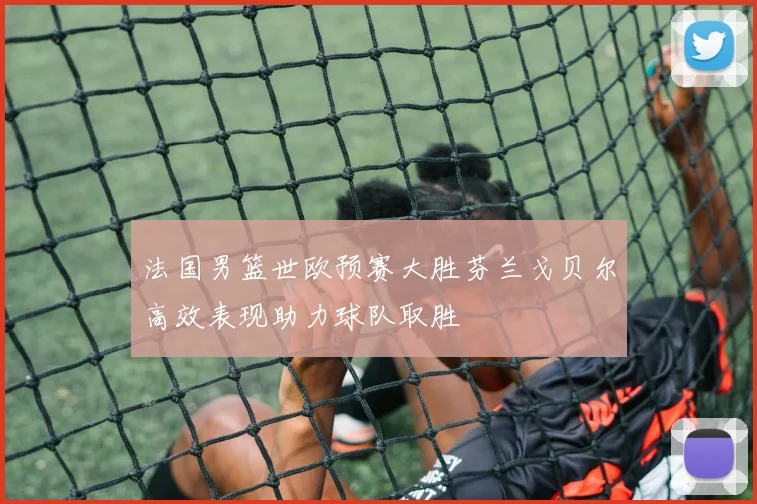 法国男篮世欧预赛大胜芬兰戈贝尔高效表现助力球队取胜