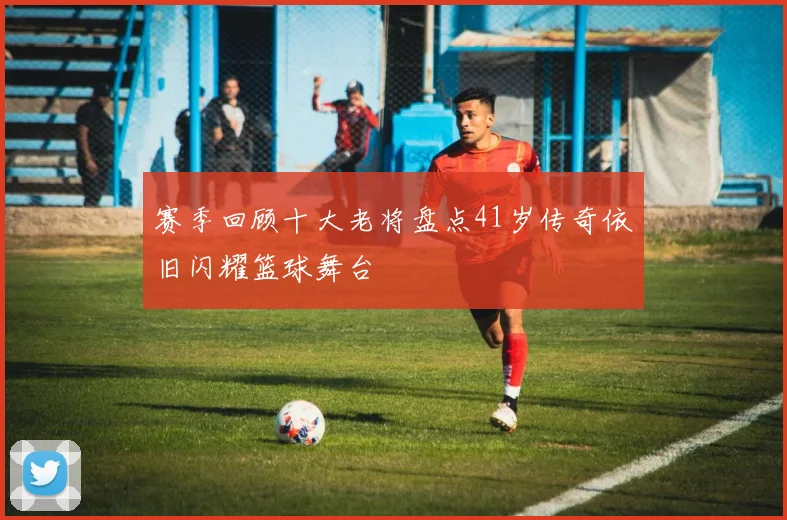 赛季回顾十大老将盘点41岁传奇依旧闪耀篮球舞台