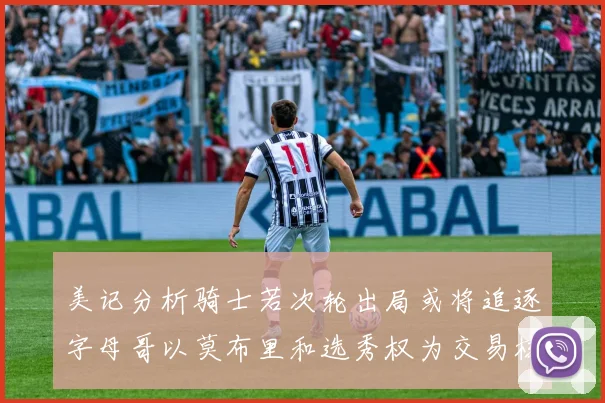 美记分析骑士若次轮出局或将追逐字母哥以莫布里和选秀权为交易核心