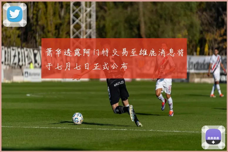 萧华透露阿门特交易至雄鹿消息将于七月七日正式公布