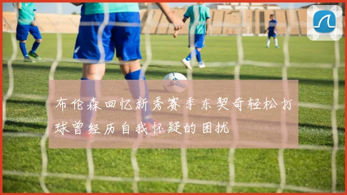 布伦森回忆新秀赛季东契奇轻松打球曾经历自我怀疑的困扰