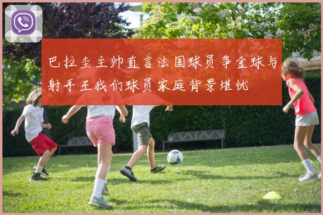 巴拉圭主帅直言法国球员争金球与射手王我们球员家庭背景堪忧
