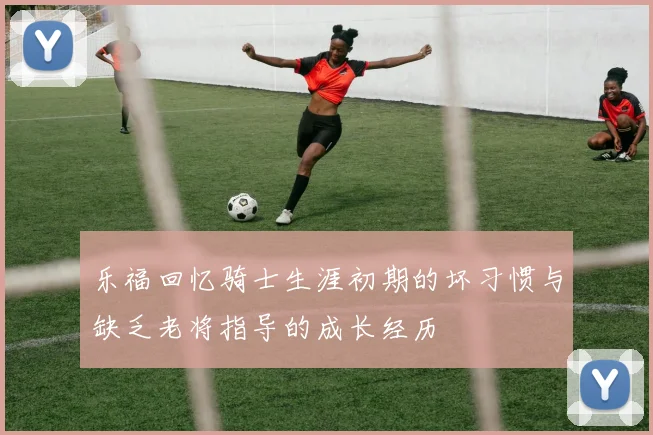 乐福回忆骑士生涯初期的坏习惯与缺乏老将指导的成长经历