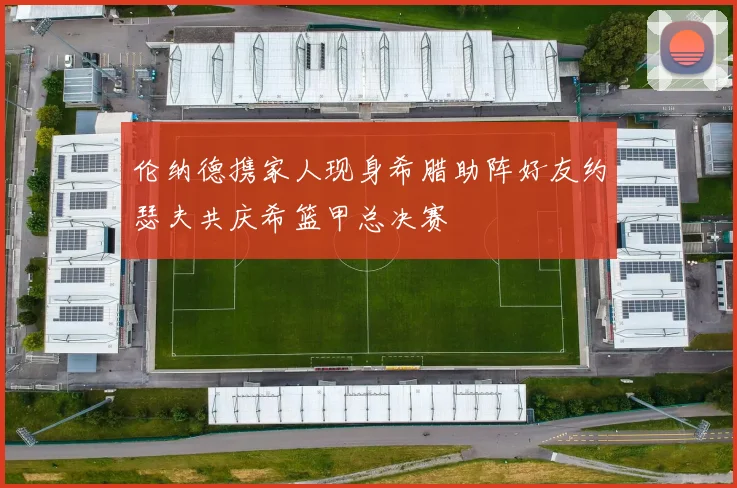 伦纳德携家人现身希腊助阵好友约瑟夫共庆希篮甲总决赛