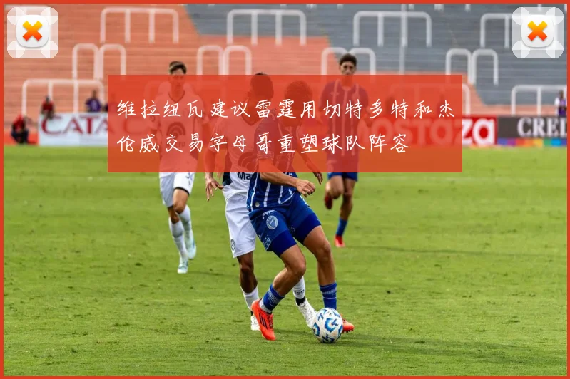 维拉纽瓦建议雷霆用切特多特和杰伦威交易字母哥重塑球队阵容
