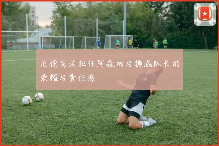厄德高谈担任阿森纳与挪威队长的荣耀与责任感