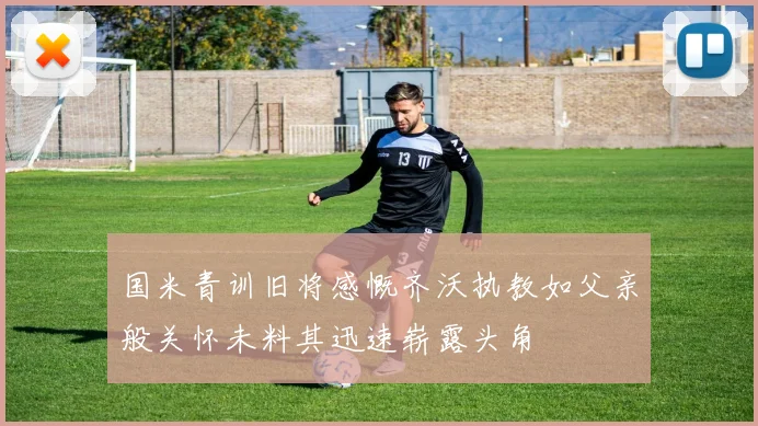 国米青训旧将感慨齐沃执教如父亲般关怀未料其迅速崭露头角