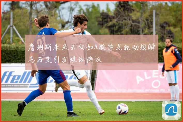 詹姆斯未来去向如A股热点轮动般瞬息万变引发媒体热议