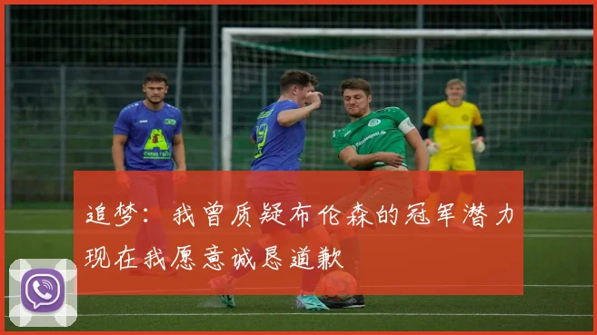 追梦：我曾质疑布伦森的冠军潜力现在我愿意诚恳道歉