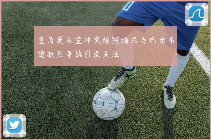 皇马更衣室冲突琼阿梅尼与巴尔韦德激烈争执引发关注