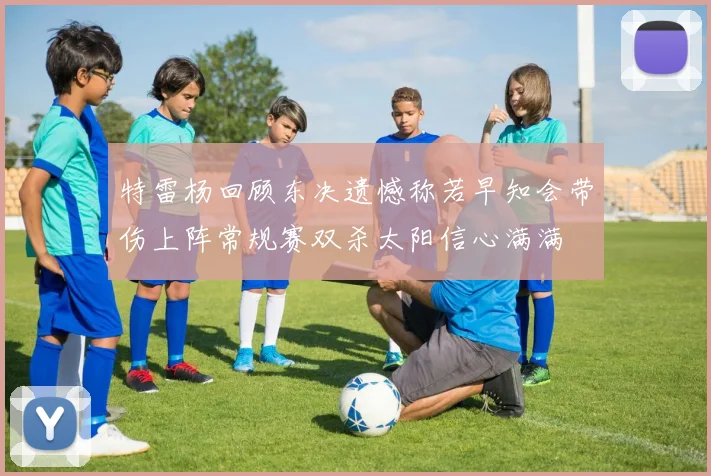 特雷杨回顾东决遗憾称若早知会带伤上阵常规赛双杀太阳信心满满