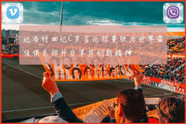 达洛特回忆C罗言论称曼联为世界最佳俱乐部并分享其创新精神