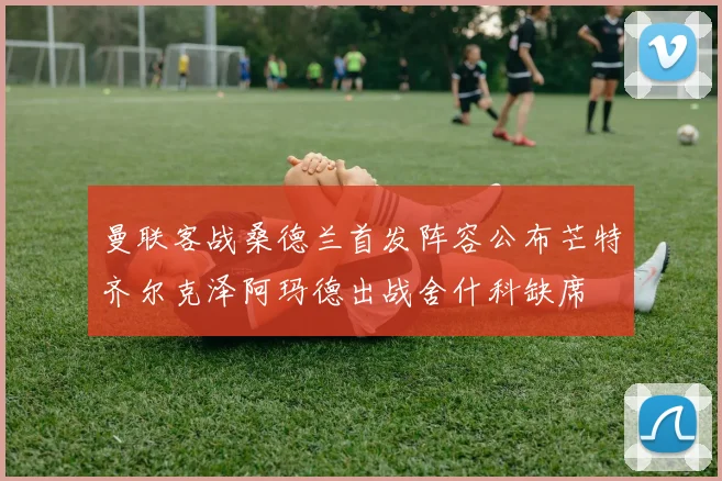 曼联客战桑德兰首发阵容公布芒特齐尔克泽阿玛德出战舍什科缺席