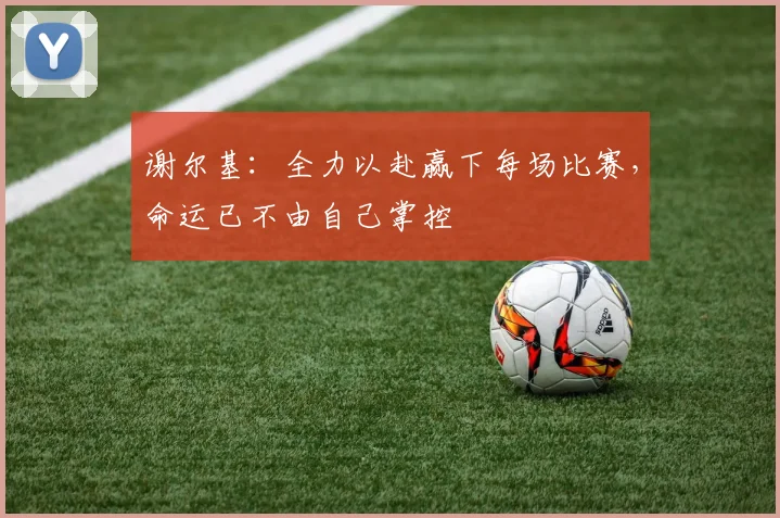 谢尔基：全力以赴赢下每场比赛，命运已不由自己掌控