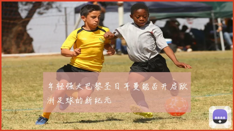 年轻强大巴黎圣日耳曼能否开启欧洲足球的新纪元