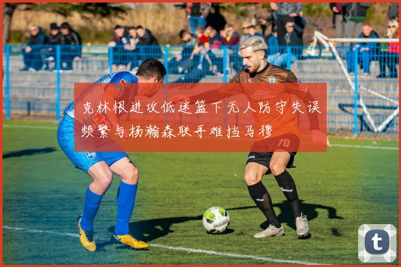 克林根进攻低迷篮下无人防守失误频繁与杨瀚森联手难挡马穆