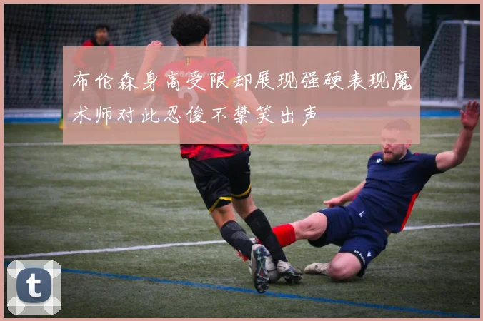 布伦森身高受限却展现强硬表现魔术师对此忍俊不禁笑出声